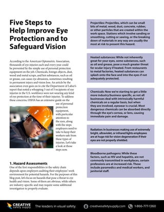 Five Steps to
Help Improve Eye
Protection and to
Safeguard Vision
According to the American Optometric Association,
thousands of eye injuries each and every year could
be prevented by the simple use of personal protection
equipment on the job. Chemicals, foreign objects, dust,
wood and metal scraps, and hot substances, such as oil
or grease, can cause eye abrasions, sometimes resulting
in permanent injury and vision loss. An article by the
association even goes on to cite the Department of Labor’s
report that noted a whopping 3 out of 5 recipients of eye
injuries in the U.S. workforce were not wearing any kind
of eye protection at the time of their injuries. To address
these concerns, OSHA has an extensive guide on the
use of personal
protection
equipment,
with particular
attention to
the eyes, along
with the steps
employers need to
take to keep their
workers safe from
these types of
injuries. Let’s take
a look at those
steps now.
1. Hazard Assessments
One of the first responsibilities in the safety chain
depends upon employers auditing their employees’ work
environment for potential hazards. For the purposes of this
blog post, let’s focus on hazards that pose a threat to eye
health and vision. Some of them are obvious, while others
are industry-specific and may require some additional
investigation to properly evaluate.
creativesafetysupply.com 1-866-777-1360The leaders in visual safety.
Projectiles: Projectiles, which can be small
bits of metal, wood, dust, concrete, rubber,
or other particles that are created within the
work space. Stations which involve sanding or
smoothing, cutting or sawing, or the breaking
down of materials in any way are usually the
most at risk to present this hazard.
Heated substances: While not inherently
great for your eyes, some substances, such
as oil and grease, pose a much greater threat
for ocular injury if heated. From restaurants
to metal factories, heated substances can
splash onto the face and into the eyes if not
adequately protected.
Chemicals: Now we’re starting to get a little
more industry/business specific, as not all
businesses deal with intrinsically harmful
chemicals on a regular basis, but when
they are involved, eyewear is crucial. Most
dangerous chemicals can be absorbed directly
through the eye’s cornea, or lens, causing
immediate pain and damage.
Radiation: In businesses making use of extremely
bright, ultraviolet, or infrared lights employees
are at huge risk for vision degeneration if their
eyes are not properly shielded.
Bloodborne pathogens: While these
factors, such as HIV and hepatitis, are not
commonly transmitted in workplaces, certain
professions are at increased risk. These
include paramedics and medical workers, and
janitorial staff.
 