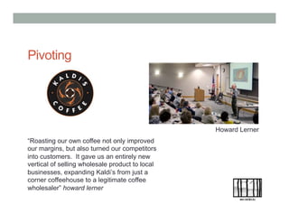 Pivoting
Howard Lerner
“Roasting our own coffee not only improved
our margins, but also turned our competitors
into customers. It gave us an entirely new
vertical of selling wholesale product to local
businesses, expanding Kaldi’s from just a
corner coffeehouse to a legitimate coffee
wholesaler” howard lerner
 
