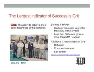 Grit: The ability to achieve one’s
goals regardless of the obstacles
The Largest indicator of Success is Grit
Additional Characteristics of Grit:
•  Optimism
•  Conscientiousness
•  Self-control
Mira, Inc - 1992
Starting is HARD:
•  Startup Failure rate is greater
than 80% within 5 years
•  Less than 10% ever grow to
more than $1M Revenue
https://en.wikipedia.org/wiki/Grit_(personality_trait)
 