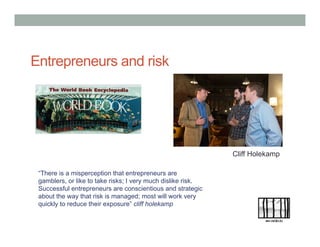 “There is a misperception that entrepreneurs are
gamblers, or like to take risks; I very much dislike risk.
Successful entrepreneurs are conscientious and strategic
about the way that risk is managed; most will work very
quickly to reduce their exposure” cliff holekamp
Entrepreneurs and risk
Cliff Holekamp
 