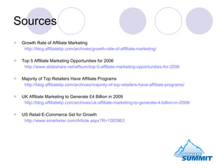 Sources Growth Rate of Affiliate Marketing http://blog.affiliatetip.com/archives/growth-rate-of-affiliate-marketing/ Top 5 Affiliate Marketing Opportunities for 2006 http://www.slideshare.net/affsum/top-5-affiliate-marketing-opportunities-for-2006 Majority of Top Retailers Have Affiliate Programs http://blog.affiliatetip.com/archives/majority-of-top-retailers-have-affiliate-programs/ UK Affiliate Marketing to Generate £4 Billion in 2009 http://blog.affiliatetip.com/archives/uk-affiliate-marketing-to-generate-4-billion-in-2009/ US Retail E-Commerce Set for Growth http://www.emarketer.com/Article.aspx?R=1005963