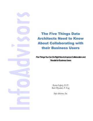 The Five Things Data
 Architects Need to Know
 About Collaborating with
   their Business Users

Five ThingsYou Can Do Right NowtoImproveCollaborationand
                ResultsforBusinessUsers




                  Karen López, I.S.P.
                 Rob Drysdale, P. Eng

                   InfoAdvisors, Inc.
 