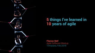 5 things I’ve learned in
10 years of agile
Flavius Ștef
Agile Software Meetup
Timișoara, Feb 2018
 