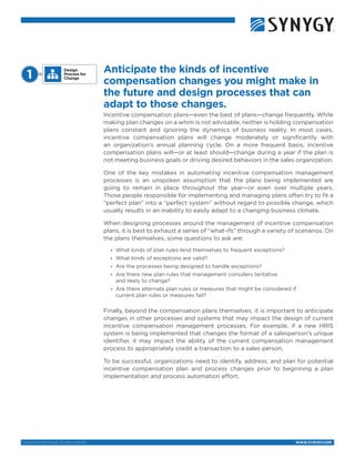 Copyright © 2015 Synygy. All rights reserved. WWW.SYNYGY.COM
Anticipate the kinds of incentive
compensation changes you might make in
the future and design processes that can
adapt to those changes.
Incentive compensation plans—even the best of plans—change frequently. While
making plan changes on a whim is not advisable, neither is holding compensation
plans constant and ignoring the dynamics of business reality. In most cases,
incentive compensation plans will change moderately or significantly with
an organization’s annual planning cycle. On a more frequent basis, incentive
compensation plans will—or at least should—change during a year if the plan is
not meeting business goals or driving desired behaviors in the sales organization.
One of the key mistakes in automating incentive compensation management
processes is an unspoken assumption that the plans being implemented are
going to remain in place throughout the year—or even over multiple years.
Those people responsible for implementing and managing plans often try to fit a
“perfect plan” into a “perfect system” without regard to possible change, which
usually results in an inability to easily adapt to a changing business climate.
When designing processes around the management of incentive compensation
plans, it is best to exhaust a series of “what-ifs” through a variety of scenarios. On
the plans themselves, some questions to ask are:
•	 What kinds of plan rules lend themselves to frequent exceptions?
•	 What kinds of exceptions are valid?
•	 Are the processes being designed to handle exceptions?
•	 Are there new plan rules that management considers tentative
and likely to change?
•	 Are there alternate plan rules or measures that might be considered if
current plan rules or measures fail?
Finally, beyond the compensation plans themselves, it is important to anticipate
changes in other processes and systems that may impact the design of current
incentive compensation management processes. For example, if a new HRIS
system is being implemented that changes the format of a salesperson’s unique
identifier, it may impact the ability of the current compensation management
process to appropriately credit a transaction to a sales person.
To be successful, organizations need to identify, address, and plan for potential
incentive compensation plan and process changes prior to beginning a plan
implementation and process automation effort.
Design
Process for
Change1 
 