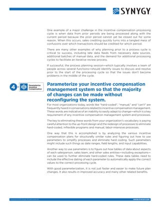 WWW.SYNYGY.COMCopyright © 2015 Synygy. All rights reserved.
One example of a major challenge in the incentive compensation processing
cycle is when data from prior periods are being processed along with the
current period because the prior period cannot yet be closed out for some
reason. When this occurs, sales crediting quickly turns into a tangled mess of
confusions over which transactions should be credited for which period.
There are many other examples of why planning prior to a process cycle is
critical to success, including late data feeds from necessary data sources,
additional batches of manual data, and the demand for additional processing
cycles to facilitate an iterative review process.
If successful, the process planning session—which typically involves a team of
people across several functions—should identify issues to discuss and resolve
prior to the start of the processing cycle so that the issues don’t become
problems in the middle of the cycle.
Parameterize your incentive compensation
management system so that the majority
of changes can be made without
reconfiguring the system.
For most organizations today, words like “hard-coded”, “manual,” and “can’t” are
frequently heard in conversations related to incentive compensation management.
These words are indicative of an inability to easily adapt to change—which is a key
requirement of any incentive compensation management system and processes.
The key to eliminating these words from your organization’s vocabulary is paying
careful attention to the up-front design and the redesign of processes to eliminate
hard-coded, inflexible programs and manual, labor-intensive processes.
One way that this is accomplished is by analyzing the various incentive
compensation plans for structurally similar rules and figuring out how to use
parameters to simplify processes and eliminate hard coding. Such parameters
might include such things as date ranges, field lengths, and input capabilities.
Another way to use parameters is to figure out how tables of data about aspects
of each salesperson, sales team, and other sales entities—including exceptions—
can be used to further eliminate hard-coded rules. These data tables need to
include the effective dating of each parameter to automatically apply the correct
values to the correct processing cycle.
With good parameterization, it is not just faster and easier to make future plan
changes. It also results in improved accuracy and many other related benefits.
Parameterize
Incentive
Compensation4 
 