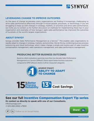 WWW.SYNYGY.COMCopyright © 2015 Synygy. All rights reserved.
ABOUT SYNYGY
Synygy provides Sales Performance Management as a Service
TM
.
This enables sales organizations to
rapidly adapt to changes in strategy, markets, and priorities. We do this by combining business process
outsourcing and cloud technology, which makes change a simple and routine part of sales incentive
compensation management, sales operations management, and sales performance management.
See our full Incentive Compensation Expert Tip series
Or contact us directly to speak with one of our Consultants.
info@synygy.com
+1 610.494.3300 x7900
LEVERAGING CHANGE TO IMPROVE OUTCOMES
As the pace of change accelerates many organizations are finding it increasingly challenging to
drive sales performance effectively through in-house people, processes, or technology. If you are
struggling to keep up with changes in strategy, markets, or priorities and drive sales performance,
we invite you to contact us for further discussion on methods for implementing these tips in your
organization and examples of how Synygy’s agile sales performance has improved the outcomes
of hundreds of the world’s largest organizations.
Share!
Follow us on Social Media
PRODUCING BETTER BUSINESS OUTCOMES
Based on client evaluations spanning more than two decades Sales Performance
Management as a Service (SPMaaS) clients report better business outcomes
compared to SPM Software clients in all ten measured categories.
greatest impact:
ABILITY TO ADAPT
TO CHANGE
15%Better
Process
Reliability 13%
Cost Savings
 