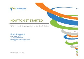 HOW TO GET STARTED
With predictive analytics for B2B Sales
Brett Sheppard
December 2, 2015
VP of Marketing
brett@dxcontinuum.com
 