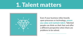 Even if your business relies heavily
upon processes or technology, ensure
you value and maintain talent. Talented
people can think on their feet and offer
a different perspective when there are
problems to be solved. 
 
1. Talent matters
 