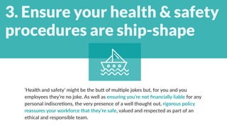  
‘Health and safety’ might be the butt of multiple jokes but, for you and you
employees they’re no joke. As well as ensuring you’re not financially liable for any
personal indiscretions, the very presence of a well thought out, rigorous policy
reassures your workforce that they’re safe, valued and respected as part of an
ethical and responsible team.  
3. Ensure your health & safety
procedures are ship-shape
 