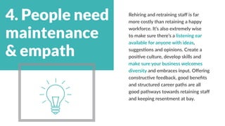4. People need
maintenance
& empath
Rehiring and retraining staff is far
more costly than retaining a happy
workforce. It’s also extremely wise
to make sure there’s a listening ear
available for anyone with ideas,
suggestions and opinions. Create a
positive culture, develop skills and
make sure your business welcomes
diversity and embraces input. Offering
constructive feedback, good benefits
and structured career paths are all
good pathways towards retaining staff
and keeping resentment at bay.
 
 