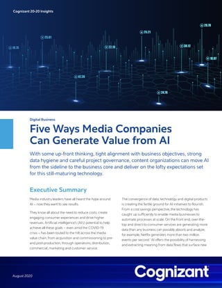 Digital Business
Five Ways Media Companies
Can Generate Value from AI
With some up-front thinking, tight alignment with business objectives, strong
data hygiene and careful project governance, content organizations can move AI
from the sideline to the business core and deliver on the lofty expectations set
for this still-maturing technology.
Executive Summary
Media industry leaders have all heard the hype around
AI – now they want to see results.
They know all about the need to reduce costs, create
engaging consumer experiences and drive higher
revenues. Artificial intelligence’s (AI’s) potential to help
achieve all these goals – even amid the COVID-19
crisis – has been touted to the hilt across the media
value chain, from acquisition and commissioning to pre-
and post-production, through operations, distribution,
commercial, marketing and customer service.
The convergence of data, technology and digital products
is creating the fertile ground for AI initiatives to flourish.
From a cost savings perspective, the technology has
caught up sufficiently to enable media businesses to
automate processes at scale. On the front end, over-the-
top and direct-to-consumer services are generating more
data than any business can possibly absorb and analyze;
for example, Netflix generates more than two million
events per second.1
AI offers the possibility of harnessing
and extracting meaning from data flows that surface new
Cognizant 20-20 Insights
August 2020
 