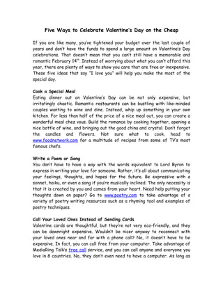 Five Ways to Celebrate Valentine’s Day on the Cheap

If you are like many, you’ve tightened your budget over the last couple of
years and don’t have the funds to spend a large amount on Valentine’s Day
celebrations. That doesn’t mean that you can’t still have a memorable and
romantic February 14th. Instead of worrying about what you can’t afford this
year, there are plenty of ways to show you care that are free or inexpensive.
These five ideas that say “I love you” will help you make the most of the
special day.

Cook a Special Meal
Eating dinner out on Valentine’s Day can be not only expensive, but
irritatingly chaotic. Romantic restaurants can be bustling with like-minded
couples wanting to wine and dine. Instead, whip up something in your own
kitchen. For less than half of the price of a nice meal out, you can create a
wonderful meal chez vous. Build the romance by cooking together, opening a
nice bottle of wine, and bringing out the good china and crystal. Don’t forget
the candles and flowers. Not sure what to cook, head to
www.foodnetwork.com for a multitude of recipes from some of TV’s most
famous chefs.

Write a Poem or Song
You don’t have to have a way with the words equivalent to Lord Byron to
express in writing your love for someone. Rather, it’s all about communicating
your feelings, thoughts, and hopes for the future. Be expressive with a
sonnet, haiku, or even a song if you’re musically inclined. The only necessity is
that it is created by you and comes from your heart. Need help putting your
thoughts down on paper? Go to www.poetry.com to take advantage of a
variety of poetry writing resources such as a rhyming tool and examples of
poetry techniques.

Call Your Loved Ones Instead of Sending Cards
Valentine cards are thoughtful, but they’re not very eco-friendly, and they
can be downright expensive. Wouldn’t be nicer anyway to reconnect with
your loved ones near and far with a phone call? No, it doesn’t have to be
expensive. In fact, you can call free from your computer. Take advantage of
MediaRing Talk’s free call service, and you can call anyone and everyone you
love in 8 countries. No, they don’t even need to have a computer. As long as
 