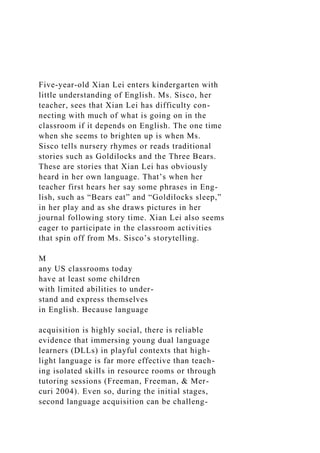 Five-year-old Xian Lei enters kindergarten with
little understanding of English. Ms. Sisco, her
teacher, sees that Xian Lei has difficulty con-
necting with much of what is going on in the
classroom if it depends on English. The one time
when she seems to brighten up is when Ms.
Sisco tells nursery rhymes or reads traditional
stories such as Goldilocks and the Three Bears.
These are stories that Xian Lei has obviously
heard in her own language. That’s when her
teacher first hears her say some phrases in Eng-
lish, such as “Bears eat” and “Goldilocks sleep,”
in her play and as she draws pictures in her
journal following story time. Xian Lei also seems
eager to participate in the classroom activities
that spin off from Ms. Sisco’s storytelling.
M
any US classrooms today
have at least some children
with limited abilities to under-
stand and express themselves
in English. Because language
acquisition is highly social, there is reliable
evidence that immersing young dual language
learners (DLLs) in playful contexts that high-
light language is far more effective than teach-
ing isolated skills in resource rooms or through
tutoring sessions (Freeman, Freeman, & Mer-
curi 2004). Even so, during the initial stages,
second language acquisition can be challeng-
 