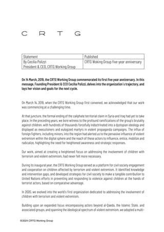 @2024 CRTG Working Group
Statement Published
By Cecilia Polizzi
President & CEO, CRTG Working Group
CRTG Woking Group five-year anniversary
On 14 March, 2019, the CRTG Working Group commemorated its first five year anniversary. In this
message, Founding President & CEO Cecilia Polizzi, delves into the organization´s trajectory, and
lays her vision and goals for the next cycle.
On March 14, 2019, when the CRTG Working Group first convened, we acknowledged that our work
was commencing at a challenging time.
At that juncture, the formal ending of the caliphate territorial claim in Syria and Iraq had yet to take
place. In the preceding years, we bore witness to the profound ramifications of the group's brutality
against children, with hundreds of thousands forcefully indoctrinated into a dystopian ideology and
displayed as executioners and eulogized martyrs in violent propaganda campaigns. The influx of
foreign fighters, including minors, into the region had alerted us to the pervasive influence of violent
extremism within the digital sphere and the reach of these actors to influence, entice, mobilize and
radicalize, highlighting the need for heightened awareness and strategic responses.
Our work, aimed at creating a heightened focus on addressing the involvement of children with
terrorism and violent extremism, had never felt more necessary.
During its inaugural year, the CRTG Working Group served as a platform for civil society engagement
and cooperation on children affected by terrorism and violent extremism. It identified knowledge
and intervention gaps, and developed strategies for civil society to make a tangible contribution to
United Nations efforts in preventing and responding to violence against children at the hands of
terrorist actors, based on comparative advantage.
In 2020, we evolved into the world´s first organization dedicated to addressing the involvement of
children with terrorism and violent extremism.
Building upon an expanded focus encompassing actors beyond al-Qaeda, the Islamic State, and
associated groups, and spanning the ideological spectrum of violent extremism, we adopted a multi-
 