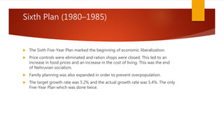 Sixth Plan (1980–1985)
 The Sixth Five-Year Plan marked the beginning of economic liberalization.
 Price controls were eliminated and ration shops were closed. This led to an
increase in food prices and an increase in the cost of living. This was the end
of Nehruvian socialism.
 Family planning was also expanded in order to prevent overpopulation.
 The target growth rate was 5.2% and the actual growth rate was 5.4%. The only
Five-Year Plan which was done twice.
 