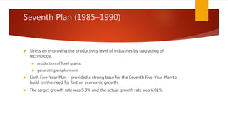 Seventh Plan (1985–1990)
 Stress on improving the productivity level of industries by upgrading of
technology.
 production of food grains,
 generating employment.
 Sixth Five-Year Plan - provided a strong base for the Seventh Five-Year Plan to
build on the need for further economic growth.
 The target growth rate was 5.0% and the actual growth rate was 6.01%.
 