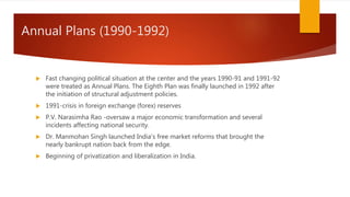 Annual Plans (1990-1992)
 Fast changing political situation at the center and the years 1990-91 and 1991-92
were treated as Annual Plans. The Eighth Plan was finally launched in 1992 after
the initiation of structural adjustment policies.
 1991-crisis in foreign exchange (forex) reserves
 P.V. Narasimha Rao -oversaw a major economic transformation and several
incidents affecting national security.
 Dr. Manmohan Singh launched India's free market reforms that brought the
nearly bankrupt nation back from the edge.
 Beginning of privatization and liberalization in India.
 