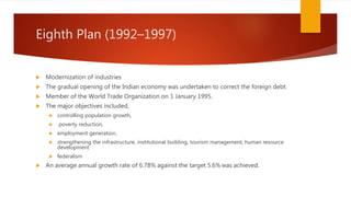 Eighth Plan (1992–1997)
 Modernization of industries
 The gradual opening of the Indian economy was undertaken to correct the foreign debt.
 Member of the World Trade Organization on 1 January 1995.
 The major objectives included,
 controlling population growth,
 poverty reduction,
 employment generation,
 strengthening the infrastructure, institutional building, tourism management, human resource
development
 federalism
 An average annual growth rate of 6.78% against the target 5.6% was achieved.
 