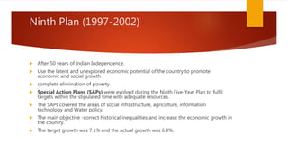 Ninth Plan (1997-2002)
 After 50 years of Indian Independence.
 Use the latent and unexplored economic potential of the country to promote
economic and social growth
 complete elimination of poverty.
 Special Action Plans (SAPs) were evolved during the Ninth Five-Year Plan to fulfil
targets within the stipulated time with adequate resources.
 The SAPs covered the areas of social infrastructure, agriculture, information
technology and Water policy.
 The main objective -correct historical inequalities and increase the economic growth in
the country.
 The target growth was 7.1% and the actual growth was 6.8%.
 