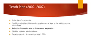 Tenth Plan (2002–2007)
 Reduction of poverty rate .
 Providing gainful and high-quality employment at least to the addition to the
labour force.
 Reduction in gender gaps in literacy and wage rates
 20-point program was introduced.
 Target growth: 8.1% - growth achieved: 7.7%
 