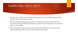 Twelfth Plan (2012–2017)
 Growth rate at 8.2% but the National Development Council (NDC) approved 8%
growth rate for 12th five-year plan.
 With the deteriorating global situation, the Deputy Chairman of the Planning
Commission Mr Montek Singh Ahluwalia -growth rate of 9 percent in the next five
years is not possible.
 The Final growth target has been set at 8% by the endorsement of plan at the
National Development Council meeting held in New Delhi.
 