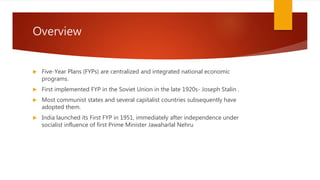 Overview
 Five-Year Plans (FYPs) are centralized and integrated national economic
programs.
 First implemented FYP in the Soviet Union in the late 1920s- Joseph Stalin .
 Most communist states and several capitalist countries subsequently have
adopted them.
 India launched its First FYP in 1951, immediately after independence under
socialist influence of first Prime Minister Jawaharlal Nehru
 