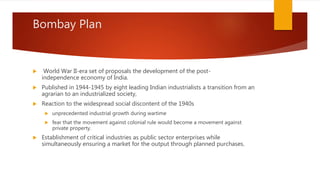 Bombay Plan
 World War II-era set of proposals the development of the post-
independence economy of India.
 Published in 1944-1945 by eight leading Indian industrialists a transition from an
agrarian to an industrialized society,
 Reaction to the widespread social discontent of the 1940s
 unprecedented industrial growth during wartime
 fear that the movement against colonial rule would become a movement against
private property.
 Establishment of critical industries as public sector enterprises while
simultaneously ensuring a market for the output through planned purchases.
 