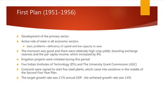 First Plan (1951-1956)
 Development of the primary sector.
 Active role of state in all economic sectors.
 basic problems—deficiency of capital and low capacity to save.
 The monsoon was good and there were relatively high crop yields, boosting exchange
reserves and the per capita income, which increased by 8%.
 Irrigation projects were initiated during this period
 Five Indian Institutes of Technology (IITs) and The University Grant Commission (UGC)
 Contracts were signed to start five steel plants, which came into existence in the middle of
the Second Five-Year Plan.
 The target growth rate was 2.1% annual GDP , the achieved growth rate was 3.6%
 