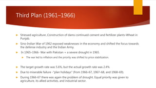 Third Plan (1961–1966)
 Stressed agriculture ,Construction of dams continued-cement and fertilizer plants-Wheat in
Punjab.
 Sino-Indian War of 1962 exposed weaknesses in the economy and shifted the focus towards
the defense industry and the Indian Army.
 In 1965–1966- War with Pakistan + a severe drought in 1965.
 The war led to inflation and the priority was shifted to price stabilization.
 The target growth rate was 5.6%, but the actual growth rate was 2.4%
 Due to miserable failure -"plan holidays" (from 1966–67, 1967–68, and 1968–69).
 During 1966-67 there was again the problem of drought. Equal priority was given to
agriculture, its allied activities, and industrial sector.
 