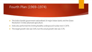Fourth Plan (1969–1974)
 The Indira Gandhi government nationalized 14 major Indian banks and the Green
Revolution in India advanced agriculture.
 India also performed the Smiling Buddha underground nuclear test in 1974.
 The target growth rate was 5.6%, but the actual growth rate was 3.3%.
 
