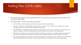Rolling Plan (1978–1980)
 The Janata Party government rejected the Fifth Five-Year Plan and introduced a new Sixth Five-
Year Plan (1978-1983).
 The Rolling Plan - three kind of plans proposed.
 The First Plan is for the present year which comprises the annual budget
 Second is a plan for a fixed number of years, which may be 3, 4 or 5 years. Plan number two is kept
changing as per the requirements of the Indian economy.
 The Third Plan is a perspective plan which is for long terms i.e. for 10, 15 or 20 years. Hence there is no
fixation of dates in for the commencement and termination of the plan in the rolling plans.
 Flexible and are able to overcome the rigidity of fixed five year plans by mending targets, the object of
the exercise, projections and allocations as per the changing conditions in the country’s economy.
 The main disadvantage of this plan is that if the targets are revised each year, it becomes very difficult to
achieve them which are laid down in the five year period and it turned out to be a complex plan.
 