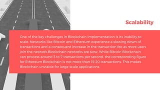 Scalability
One of the key challenges in Blockchain implementation is its inability to
scale. Networks like Bitcoin and Ethereum experience a slowing down of
transactions and a consequent increase in the transaction fee as more users
join the network.Blockchain networks are slow. While Bitcoin Blockchain
can process around 3 to 7 transactions per second, the corresponding figure
for Ethereum Blockchain is not more than 15-20 transactions. This makes
Blockchain unviable for large-scale applications.
 