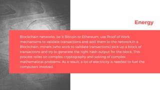 Energy
Blockchain networks, be it Bitcoin or Ethereum, use Proof of Work
mechanisms to validate transactions and add them to the network.In a
Blockchain, miners (who work to validate transactions) pick up a block of
transactions and try to generate the right hash output for the block. This
process relies on complex cryptography and solving of complex
mathematical problems. As a result, a lot of electricity is needed to fuel the
computers involved.
 