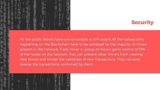 Security
All the public Blockchains are vulnerable to 51% attack.All the transactions
happening on the Blockchain have to be validated by the majority of miners
present in the network. If any miner or group of miners gains control of 51%
of the nodes on the network, they can prevent other miners from creating
new blocks and hinder the validation of new transactions. They can even
reverse the transactions confirmed by them.
 