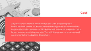 Cost
Any Blockchain network needs computers with a high degree of
computational power. So, Blockchain technology does not come cheap.
Large-scale implementation of Blockchain will involve its integration with
legacy systems which is expensive. This will discourage corporations and
governments from adopting Blockchain.
 