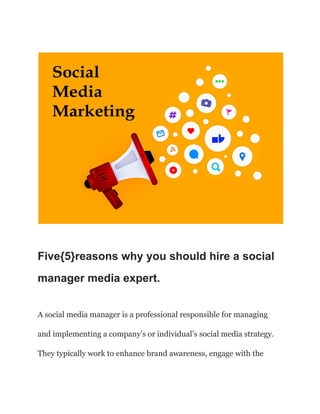 Five{5}reasons why you should hire a social
manager media expert.
A social media manager is a professional responsible for managing
and implementing a company’s or individual’s social media strategy.
They typically work to enhance brand awareness, engage with the
 