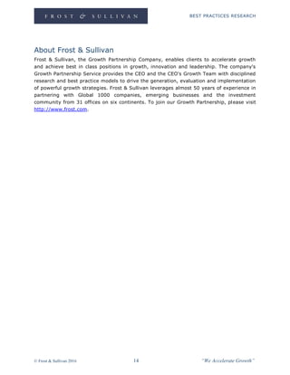 BEST PRACTICES RESEARCH
© Frost & Sullivan 2016 14 “We Accelerate Growth”
About Frost & Sullivan
Frost & Sullivan, the Growth Partnership Company, enables clients to accelerate growth
and achieve best in class positions in growth, innovation and leadership. The company's
Growth Partnership Service provides the CEO and the CEO's Growth Team with disciplined
research and best practice models to drive the generation, evaluation and implementation
of powerful growth strategies. Frost & Sullivan leverages almost 50 years of experience in
partnering with Global 1000 companies, emerging businesses and the investment
community from 31 offices on six continents. To join our Growth Partnership, please visit
http://www.frost.com.
 