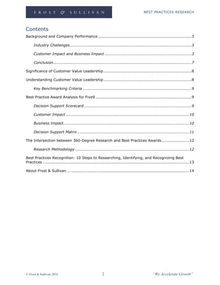 BEST PRACTICES RESEARCH
© Frost & Sullivan 2016 2 “We Accelerate Growth”
Contents
Background and Company Performance ........................................................................3
Industry Challenges..............................................................................................3
Customer Impact and Business Impact ...................................................................3
Conclusion...........................................................................................................7
Significance of Customer Value Leadership ....................................................................8
Understanding Customer Value Leadership ....................................................................8
Key Benchmarking Criteria ....................................................................................9
Best Practice Award Analysis for Five9 ..........................................................................9
Decision Support Scorecard ...................................................................................9
Customer Impact ...............................................................................................10
Business Impact.................................................................................................10
Decision Support Matrix ......................................................................................11
The Intersection between 360-Degree Research and Best Practices Awards.....................12
Research Methodology ........................................................................................12
Best Practices Recognition: 10 Steps to Researching, Identifying, and Recognizing Best
Practices .................................................................................................................13
About Frost & Sullivan ..............................................................................................14
 