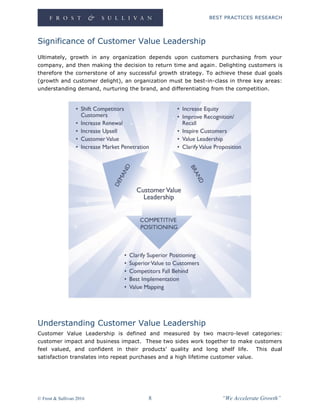 BEST PRACTICES RESEARCH
© Frost & Sullivan 2016 8 “We Accelerate Growth”
Significance of Customer Value Leadership
Ultimately, growth in any organization depends upon customers purchasing from your
company, and then making the decision to return time and again. Delighting customers is
therefore the cornerstone of any successful growth strategy. To achieve these dual goals
(growth and customer delight), an organization must be best-in-class in three key areas:
understanding demand, nurturing the brand, and differentiating from the competition.
Understanding Customer Value Leadership
Customer Value Leadership is defined and measured by two macro-level categories:
customer impact and business impact. These two sides work together to make customers
feel valued, and confident in their products’ quality and long shelf life. This dual
satisfaction translates into repeat purchases and a high lifetime customer value.
 