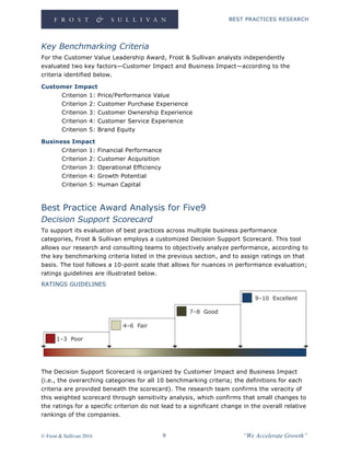 BEST PRACTICES RESEARCH
© Frost & Sullivan 2016 9 “We Accelerate Growth”
Key Benchmarking Criteria
For the Customer Value Leadership Award, Frost & Sullivan analysts independently
evaluated two key factors—Customer Impact and Business Impact—according to the
criteria identified below.
Customer Impact
Criterion 1: Price/Performance Value
Criterion 2: Customer Purchase Experience
Criterion 3: Customer Ownership Experience
Criterion 4: Customer Service Experience
Criterion 5: Brand Equity
Business Impact
Criterion 1: Financial Performance
Criterion 2: Customer Acquisition
Criterion 3: Operational Efficiency
Criterion 4: Growth Potential
Criterion 5: Human Capital
Best Practice Award Analysis for Five9
Decision Support Scorecard
To support its evaluation of best practices across multiple business performance
categories, Frost & Sullivan employs a customized Decision Support Scorecard. This tool
allows our research and consulting teams to objectively analyze performance, according to
the key benchmarking criteria listed in the previous section, and to assign ratings on that
basis. The tool follows a 10-point scale that allows for nuances in performance evaluation;
ratings guidelines are illustrated below.
RATINGS GUIDELINES
The Decision Support Scorecard is organized by Customer Impact and Business Impact
(i.e., the overarching categories for all 10 benchmarking criteria; the definitions for each
criteria are provided beneath the scorecard). The research team confirms the veracity of
this weighted scorecard through sensitivity analysis, which confirms that small changes to
the ratings for a specific criterion do not lead to a significant change in the overall relative
rankings of the companies.
 