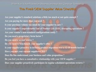 When Your Value Proposition Depends on Integrated Computer Technology

               The Five9 OEM Supplier Value Checklist

Are your supplier's standard solutions a little too much or not quite enough ?
Are you paying for more than you need ?
Is your purchase volume too small for your supplier to care ?
Is your supplier's unpredictable End of Product Life (EOL) disrupting operations ?
Are your vendor's non-standard configurations costly ?
Do you need a proprietary form factor ?
Do you need a second source ?
Do you need to benchmark your supplier's offer ?
Is your supplier proactive in defining product migration over a 12-18 month horizon ?
Have you met your current suppliers CEO ?
Does He/She understand your business and value proposition ?
Do you feel you have a consultative relationship with your OEM supplier ?
Does your supplier proactively participate in regular scheduled operations reviews ?
 