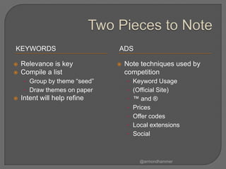 KEYWORDS                       ADS

   Relevance is key              Note techniques used by
   Compile a list                 competition
     • Group by theme “seed”       • Keyword Usage
     • Draw themes on paper        • (Official Site)
   Intent will help refine        • ™ and ®
                                   • Prices
                                   • Offer codes
                                   • Local extensions
                                   • Social



                                        @armondhammer
 