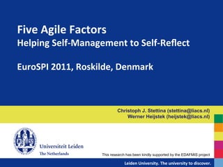 Five	
  Agile	
  Factors	
  	
  
Helping	
  Self-­‐Management	
  to	
  Self-­‐Reﬂect	
  	
  
	
  
EuroSPI	
  2011,	
  Roskilde,	
  Denmark	
  



                                        Christoph J. Stettina (stettina@liacs.nl)
                                            Werner Heijstek (heijstek@liacs.nl)




                            This research has been kindly supported by the EDAFMIS project

                                 	
  	
  	
  	
  	
  	
  	
  	
  	
  	
  	
  	
  	
  Leiden	
  University.	
  The	
  university	
  to	
  discover.	
  
 