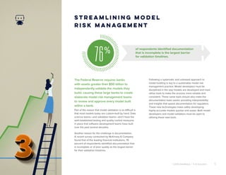 ©2018 DataRobot | 5 AI Solutions 5
The Federal Reserve requires banks
with assets greater than $50 billion to
independently validate the models they
build, causing these large banks to create
elaborate model risk management teams
to review and approve every model built
within a bank.
Streamlining Model
Risk Management
Part of the reason that model validation is so difficult is
that most models today are custom-built by hand. Data
science teams—and validation teams—don’t have the
well-established testing and quality control measures
in place that software development teams have built
over the past several decades.
Another reason for the challenge is documentation.
A recent survey conducted by McKinsey & Company
found that of the leading financial institutions, 76
percent of respondents identified documentation that
is incomplete or of poor quality as the largest barrier
for their validation timelines.
Following a systematic and unbiased approach to
model building is key to a sustainable model risk
management practice. Model developers must be
disciplined in the way models are developed and must
utilize tools to make the process more reliable and
consistent. These same tools should also make the
documentation tasks easier, providing interpretability
and insights that speed documentation for regulators.
These new technologies make safely developing
highly-accurate models quicker and easier. Both model
developers and model validators must be open to
utilizing these new tools.
76% of respondents identified documentation
that is incomplete is the largest barrier
for validation timelines.
 