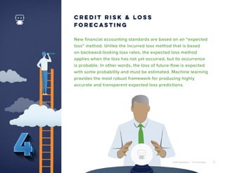 ©2018 DataRobot | 5 AI Solutions 6
New financial accounting standards are based on an “expected
loss” method. Unlike the incurred loss method that is based
on backward-looking loss rates, the expected loss method
applies when the loss has not yet occurred, but its occurrence
is probable. In other words, the loss of future-flow is expected
with some probability and must be estimated. Machine learning
provides the most robust framework for producing highly
accurate and transparent expected loss predictions.
Credit Risk & Loss
Forecasting
©2018 DataRobot | 5 AI Solutions 6
 