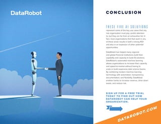 ©2018 DataRobot | 5 AI Solutions 9
T H E S E F I V E A I S O L U T I O N S
represent some of the key use cases that any
risk organization must pay careful attention
to, but they are far from an exhaustive list. In
fact, most organizations find that work in any
of these areas results in both a strong ROI
and also in an explosion of other potential
opportunities.
DataRobot has helped many regional
and global financial institutions build their
capability and capacity to build AI solutions.
DataRobot’s automated machine learning
allows organizations to increase their capacity
and speed-to-market without having to
scale or build expensive data science teams.
By combining modern machine learning
technology with automation, transparency,
documentation, and flexibility, DataRobot
enables banks to increase revenue, drive down
waste, and reduce risk.
Conclusion
sign up for a free trial
today to find out how
DataRobot can help your
organization.
datarobot.com
 