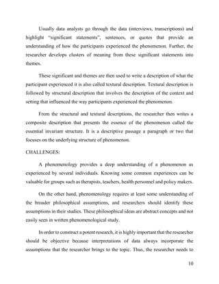 10
Usually data analysts go through the data (interviews, transcriptions) and
highlight “significant statements”, sentences, or quotes that provide an
understanding of how the participants experienced the phenomenon. Further, the
researcher develops clusters of meaning from these significant statements into
themes.
These significant and themes are then used to write a description of what the
participant experienced it is also called textural description. Textural description is
followed by structural description that involves the description of the context and
setting that influenced the way participants experienced the phenomenon.
From the structural and textural descriptions, the researcher then writes a
composite description that presents the essence of the phenomenon called the
essential invariant structure. It is a descriptive passage a paragraph or two that
focuses on the underlying structure of phenomenon.
CHALLENGES:
A phenomenology provides a deep understanding of a phenomenon as
experienced by several individuals. Knowing some common experiences can be
valuable for groups such as therapists, teachers, health personnel and policy makers.
On the other hand, phenomenology requires at least some understanding of
the broader philosophical assumptions, and researchers should identify these
assumptions in their studies. These philosophical ideas are abstract concepts and not
easily seen in written phenomenological study.
In order to construct a potent research, it is highly important that the researcher
should be objective because interpretations of data always incorporate the
assumptions that the researcher brings to the topic. Thus, the researcher needs to
 