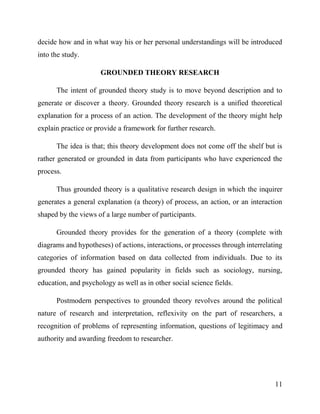 11
decide how and in what way his or her personal understandings will be introduced
into the study.
GROUNDED THEORY RESEARCH
The intent of grounded theory study is to move beyond description and to
generate or discover a theory. Grounded theory research is a unified theoretical
explanation for a process of an action. The development of the theory might help
explain practice or provide a framework for further research.
The idea is that; this theory development does not come off the shelf but is
rather generated or grounded in data from participants who have experienced the
process.
Thus grounded theory is a qualitative research design in which the inquirer
generates a general explanation (a theory) of process, an action, or an interaction
shaped by the views of a large number of participants.
Grounded theory provides for the generation of a theory (complete with
diagrams and hypotheses) of actions, interactions, or processes through interrelating
categories of information based on data collected from individuals. Due to its
grounded theory has gained popularity in fields such as sociology, nursing,
education, and psychology as well as in other social science fields.
Postmodern perspectives to grounded theory revolves around the political
nature of research and interpretation, reflexivity on the part of researchers, a
recognition of problems of representing information, questions of legitimacy and
authority and awarding freedom to researcher.
 