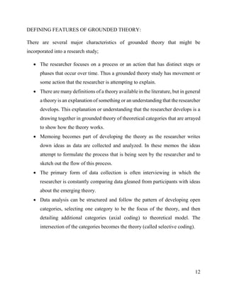 12
DEFINING FEATURES OF GROUNDED THEORY:
There are several major characteristics of grounded theory that might be
incorporated into a research study;
 The researcher focuses on a process or an action that has distinct steps or
phases that occur over time. Thus a grounded theory study has movement or
some action that the researcher is attempting to explain.
 There are many definitions of a theory available in the literature, but in general
a theory is an explanation of something or an understanding that the researcher
develops. This explanation or understanding that the researcher develops is a
drawing together in grounded theory of theoretical categories that are arrayed
to show how the theory works.
 Memoing becomes part of developing the theory as the researcher writes
down ideas as data are collected and analyzed. In these memos the ideas
attempt to formulate the process that is being seen by the researcher and to
sketch out the flow of this process.
 The primary form of data collection is often interviewing in which the
researcher is constantly comparing data gleaned from participants with ideas
about the emerging theory.
 Data analysis can be structured and follow the pattern of developing open
categories, selecting one category to be the focus of the theory, and then
detailing additional categories (axial coding) to theoretical model. The
intersection of the categories becomes the theory (called selective coding).
 