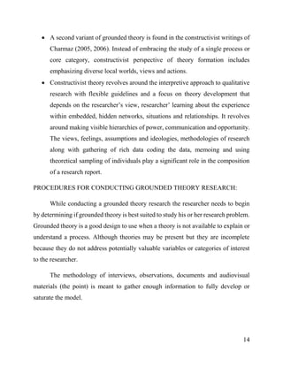 14
 A second variant of grounded theory is found in the constructivist writings of
Charmaz (2005, 2006). Instead of embracing the study of a single process or
core category, constructivist perspective of theory formation includes
emphasizing diverse local worlds, views and actions.
 Constructivist theory revolves around the interpretive approach to qualitative
research with flexible guidelines and a focus on theory development that
depends on the researcher’s view, researcher’ learning about the experience
within embedded, hidden networks, situations and relationships. It revolves
around making visible hierarchies of power, communication and opportunity.
The views, feelings, assumptions and ideologies, methodologies of research
along with gathering of rich data coding the data, memoing and using
theoretical sampling of individuals play a significant role in the composition
of a research report.
PROCEDURES FOR CONDUCTING GROUNDED THEORY RESEARCH:
While conducting a grounded theory research the researcher needs to begin
by determining if grounded theory is best suited to study his or her research problem.
Grounded theory is a good design to use when a theory is not available to explain or
understand a process. Although theories may be present but they are incomplete
because they do not address potentially valuable variables or categories of interest
to the researcher.
The methodology of interviews, observations, documents and audiovisual
materials (the point) is meant to gather enough information to fully develop or
saturate the model.
 